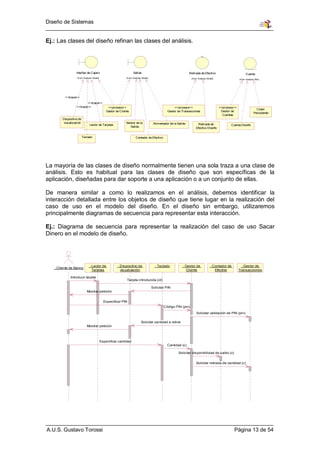 Diseño de Sistemas


Ej.: Las clases del diseño refinan las clases del análisis.




                 Interfaz de Cajero                               Salida                                        Retirada de Efectivo                         Cuenta
                 (from Analysis Model)                      (from Analysis Model)                                (from Analysis Model)                 (from Analysis Mod.. .




         <<trace>>
                        <<trace>>
                 <<trace>>                    <<process>>                                           <<process>>                          <<process>>
                                                                                                                                                                       Clase
                                             Gestor de Cliente                                 Gestor de Transacciones                    Gestor de
                                                                                                                                                                     Persistente
                                                                                                                                           Cuentas
       Dispositivo de
       visualización                                       Sensor de la              Alimentador de la Salida          Retirada de
                             Lector de Tarjetas                                                                                                 Cuenta Diseño
                                                              Salida                                                 Efectivo Diseño


                        Teclado                                     Contador de Efectivo




La mayoría de las clases de diseño normalmente tienen una sola traza a una clase de
análisis. Esto es habitual para las clases de diseño que son específicas de la
aplicación, diseñadas para dar soporte a una aplicación o a un conjunto de ellas.

De manera similar a como lo realizamos en el análisis, debemos identificar la
interacción detallada entre los objetos de diseño que tiene lugar en la realización del
caso de uso en el modelo del diseño. En el diseño sin embargo, utilizaremos
principalmente diagramas de secuencia para representar esta interacción.

Ej.: Diagrama de secuencia para representar la realización del caso de uso Sacar
Dinero en el modelo de diseño.




                             : Lector de             : Dispositivo de                 : Teclado            : Gestor de             : Contador de         : Gestor de
   : Cliente de Banco
                               Tarjetas                visualización                                          Cliente                 Efectivo         Transacciones

            Introducir tarjeta
                                                            Tarjeta introducida (id)

                                                                                    Solicitar PIN
                           Mostrar petición


                                           Especificar PIN
                                                                                            Código PIN (pin)
                                                                                                                     Solicitar validación de PIN (pin)

                                                                          Solicitar cantidad a retirar
                           Mostrar petición



                                         Especificar cantidad
                                                                                               Cantidad (c)

                                                                                                       Solicitar disponibilidad de saldo (c)


                                                                                                                     Solicitar retirada de cantidad (c)




A.U.S. Gustavo Torossi                                                                                                                             Página 13 de 54
 