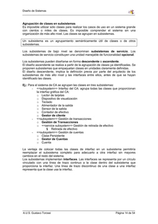 Diseño de Sistemas



Agrupación de clases en subsistemas
Es imposible utilizar sólo clases para realizar los casos de uso en un sistema grande
con cientos o miles de clases. Es imposible comprender el sistema sin una
organización de más alto nivel. Las clases se agrupan en subsistemas.

Un subsistema es un agrupamiento semánticamente útil de clases o de otros
subsistemas.

Los subsistemas de bajo nivel se denominan subsistemas de servicio. Los
subsistemas de servicio constituyen una unidad manejable de funcionalidad opcional.

Los subsistemas pueden diseñarse en forma descendente o ascendente.
El diseño ascendente se realiza a partir de la agrupación de clases ya identificadas. Se
proponen subsistemas que empaquetan clases en unidades claramente definidas.
El diseño descendente, implica la definición previa por parte del arquitecto de los
subsistemas de más alto nivel y las interfaces entre ellos, antes de que se hayan
identificado las clases.

Ej.: Para el sistema de CA se agrupan las clases en tres subsistemas:
       - <<subsystem>> Interfaz del CA: agrupa todas las clases que proporcionan
           la interfaz gráfica del CA:
           o Lector de tarjetas
           o Dispositivo de visualización
           o Teclado
           o Alimentador de la salida
           o Sensor de la salida
           o Contador de efectivo
           o Gestor de cliente
       - <<subsystem>> Gestión de transacciones
           o Gestión de Transacciones
           o <<service subsystem>> Gestión de retirada de efectivo
                    § Retirada de efectivo
       - <<subsystem>> Gestión de cuentas
           o Clase Persistente
           o Gestor de Cuentas
           o Cuenta

La ventaja de colocar todas las clases de interfaz en un subsistema permitiría
reemplazar el subsistema completo para adecuarlo a otra interfaz sin mayores
cambios en el resto del sistema.
Los subsistemas implementan interfaces. Las interfaces se representa por un círculo
vinculado con una línea de trazo continuo a la clase dentro del subsistema que
proporciona la interfaz. Una línea de trazo discontinuo de una clase a una interfaz
representa que la clase usa la interfaz.




A.U.S. Gustavo Torossi                                                  Página 14 de 54
 