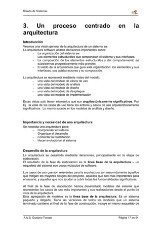 Diseño de Sistemas




3. Un proceso                                 centrado                  en          la
arquitectura
Introducción
Veamos una visión general de la arquitectura de un sistema sw.
La arquitectura software abarca decisiones importantes sobre:
       - La organización del sistema sw.
       - Los elementos estructurales que compondrán el sistema y sus interfaces.
       - La composición de los elementos estructurales y del comportamiento en
           subsistemas progresivamente más grandes
       - El estilo de la arquitectura que guía esta organización: los elementos y sus
           interfaces, sus colaboraciones y su composición.

La arquitectura se representa mediante vistas del modelo:
       - una vista del modelo de casos de uso
       - una vista del modelo de análisis
       - una vista del modelo de diseño
       - una vista del modelo de despliegue
       - una vista del modelo de implementación

Estas vistas solo tienen elementos que son arquitectónicamente significativos. Por
Ej. la vista de los casos de uso tiene los actores y casos de uso arquitectónicamente
significativos. Lo mismo sucede en los modelos de análisis y diseño.



Importancia y necesidad de una arquitectura
Se necesita una arquitectura para:
      - Comprender el sistema
      - Organizar el desarrollo
      - Fomentar la reutilización
      - Hacer evolucionar el sistema


Desarrollo de la arquitectura
La arquitectura se desarrolla mediante iteraciones, principalmente en la etapa de
elaboración.
El resultado de la fase de elaboración es la línea base de la arquitectura – un
esqueleto del sistema con pocos músculos de software.

Los casos de uso que son relevantes para la arquitectura son resumidamente aquellos
que mitigan los mayores riesgos del proyecto, aquellos que son más importantes para
el usuario, y aquellos que nos ayudan a cubrir todas las funcionalidades significativas.

Al final de la fase de elaboración hemos desarrollado modelos del sistema que
representan los casos de uso más importantes y sus realizaciones desde el punto de
vista de la arquitectura.
Esta agregación de modelos es la línea base de la arquitectura. Es un sistema
pequeño y delgado. Tiene las versiones de todos los modelos que un sistema
terminado contiene al final de la fase de construcción. Incluye el mismo esqueleto de



A.U.S. Gustavo Torossi                                                  Página 17 de 54
 