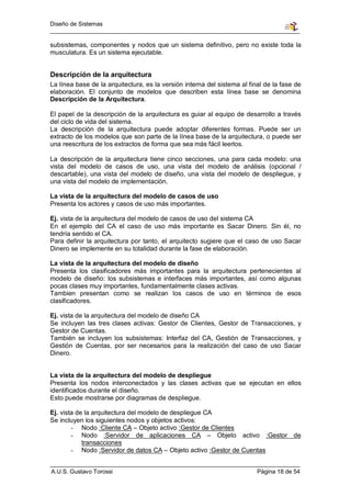 Diseño de Sistemas


subsistemas, componentes y nodos que un sistema definitivo, pero no existe toda la
musculatura. Es un sistema ejecutable.


Descripción de la arquitectura
La línea base de la arquitectura, es la versión interna del sistema al final de la fase de
elaboración. El conjunto de modelos que describen esta línea base se denomina
Descripción de la Arquitectura.

El papel de la descripción de la arquitectura es guiar al equipo de desarrollo a través
del ciclo de vida del sistema.
La descripción de la arquitectura puede adoptar diferentes formas. Puede ser un
extracto de los modelos que son parte de la línea base de la arquitectura, o puede ser
una reescritura de los extractos de forma que sea más fácil leerlos.

La descripción de la arquitectura tiene cinco secciones, una para cada modelo: una
vista del modelo de casos de uso, una vista del modelo de análisis (opcional /
descartable), una vista del modelo de diseño, una vista del modelo de despliegue, y
una vista del modelo de implementación.

La vista de la arquitectura del modelo de casos de uso
Presenta los actores y casos de uso más importantes.

Ej. vista de la arquitectura del modelo de casos de uso del sistema CA
En el ejemplo del CA el caso de uso más importante es Sacar Dinero. Sin él, no
tendría sentido el CA.
Para definir la arquitectura por tanto, el arquitecto sugiere que el caso de uso Sacar
Dinero se implemente en su totalidad durante la fase de elaboración.

La vista de la arquitectura del modelo de diseño
Presenta los clasificadores más importantes para la arquitectura pertenecientes al
modelo de diseño: los subsistemas e interfaces más importantes, así como algunas
pocas clases muy importantes, fundamentalmente clases activas.
Tambien presentan como se realizan los casos de uso en términos de esos
clasificadores.

Ej. vista de la arquitectura del modelo de diseño CA
Se incluyen las tres clases activas: Gestor de Clientes, Gestor de Transacciones, y
Gestor de Cuentas.
También se incluyen los subsistemas: Interfaz del CA, Gestión de Transacciones, y
Gestión de Cuentas, por ser necesarios para la realización del caso de uso Sacar
Dinero.


La vista de la arquitectura del modelo de despliegue
Presenta los nodos interconectados y las clases activas que se ejecutan en ellos
identificados durante el diseño.
Esto puede mostrarse por diagramas de despliegue.

Ej. vista de la arquitectura del modelo de despliegue CA
Se incluyen los siguientes nodos y objetos activos:
        - Nodo :Cliente CA – Objeto activo :Gestor de Clientes
        - Nodo :Servidor de aplicaciones CA – Objeto activo :Gestor de
            transacciones
        - Nodo :Servidor de datos CA – Objeto activo :Gestor de Cuentas


A.U.S. Gustavo Torossi                                                    Página 18 de 54
 