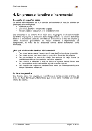 Diseño de Sistemas




4. Un proceso iterativo e incremental
Desarrollo en pequeños pasos
La tercera clave importante del RUP consiste en desarrollar un producto software en
pasos pequeños manejables:
    • Planificar un poco.
    • Especificar, diseñar, e implementar un poco.
    • Integrar, probar, y ejecutar un poco en cada iteración.

Las iteraciones en las primeras fases tratan en su mayor parte con la determinación
del ámbito del proyecto, la eliminación de los riesgos críticos, y la creación de la línea
base de la arquitectura. Después, a medida que avanzamos a lo largo del proyecto y
vamos reduciendo gradualmente los riesgos restantes e implementado los
componentes, la forma de las iteraciones cambia, dando incrementos como
resultados.


¿Por qué un desarrollo iterativo e incremental?
   •   Para tomar las riendas de los riesgos críticos y significativos desde el principio.
   •   Para poner en marcha una arquitectura que guíe el desarrollo del software.
   •   Para proporcionar un marco de trabajo que gestione de mejor forma los
       inevitables cambios en los requisitos y en otros aspectos.
   •   Para construir el sistema a lo largo del tiempo en lugar de hacerlo de una sola
       vez cerca del final, cuando el cambiar algo se ha vuelto costoso.
   •   Para proporcionar un proceso de desarrollo a través del cual el personal puede
       trabajar de manera más eficaz.


La iteración genérica
Una iteración es un mini proyecto, un recorrido más o menos completo a lo largo de
todos los flujos de trabajo fundamentales, que obtiene como resultado una versión
interna del sistema.




A.U.S. Gustavo Torossi                                                    Página 20 de 54
 