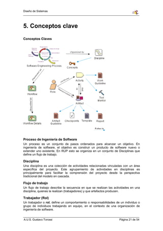 Diseño de Sistemas




5. Conceptos clave
Conceptos Claves




Proceso de Ingeniería de Software
Un proceso es un conjunto de pasos ordenados para alcanzar un objetivo. En
ingeniería de software, el objetivo es construir un producto de software nuevo o
extender uno existente. En RUP esto se organiza en un conjunto de Disciplinas que
define un flujo de trabajo.

Disciplina
Una disciplina es una colección de actividades relacionadas vinculadas con un área
específica del proyecto. Este agrupamiento de actividades en disciplinas es
principalmente para facilitar la comprensión del proyecto desde la perspectiva
tradicional del modelo en cascada.

Flujo de trabajo
Un flujo de trabajo describe la secuencia en que se realizan las actividades en una
disciplina, quienes la realizan (trabajadores) y que artefactos producen.

Trabajador (Rol)
Un trabajador o rol, define un comportamiento o responsabilidades de un individuo o
grupo de individuos trabajando en equipo, en el contexto de una organización de
ingeniería de software.


A.U.S. Gustavo Torossi                                              Página 21 de 54
 