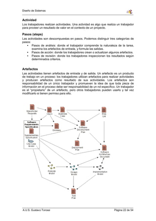 Diseño de Sistemas


Actividad
Los trabajadores realizan actividades. Una actividad es algo que realiza un trabajador
para proveer un resultado de valor en el contexto de un proyecto.

Pasos (steps)
Las actividades son descompuestas en pasos. Podemos distinguir tres categorías de
pasos:
   • Pasos de análisis: donde el trabajador comprende la naturaleza de la tarea,
       examina los artefactos de entrada, y formula las salidas.
   • Pasos de acción: donde los trabajadores crean o actualizan algunos artefactos.
   • Pasos de revisión: donde los trabajadores inspeccionan los resultados según
       determinados criterios.


Artefactos
Las actividades tienen artefactos de entrada y de salida. Un artefacto es un producto
de trabajo en un proceso: los trabajadores utilizan artefactos para realizar actividades
y producen artefactos como resultado de sus actividades. Los artefactos son
responsabilidad de un único trabajador y promueven la idea de que toda pieza de
información en el proceso debe ser responsabilidad de un rol específico. Un trabajador
es el “propietario” de un artefacto, pero otros trabajadores pueden usarlo y tal vez
modificarlo si tienen permiso para ello.




A.U.S. Gustavo Torossi                                                  Página 22 de 54
 