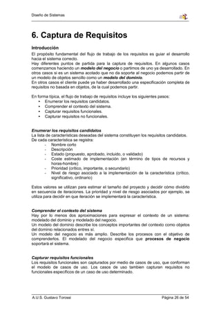 Diseño de Sistemas




6. Captura de Requisitos
Introducción
El propósito fundamental del flujo de trabajo de los requisitos es guiar el desarrollo
hacia el sistema correcto.
Hay diferentes puntos de partida para la captura de requisitos. En algunos casos
comenzamos haciendo un modelo del negocio o partimos de uno ya desarrollado. En
otros casos si es un sistema acotado que no da soporte al negocio podemos partir de
un modelo de objetos sencillo como un modelo del dominio.
En otros casos el cliente puede ya haber desarrollado una especificación completa de
requisitos no basada en objetos, de la cual podemos partir.

En forma típica, el flujo de trabajo de requisitos incluye los siguientes pasos:
   • Enumerar los requisitos candidatos.
   • Comprender el contexto del sistema.
   • Capturar requisitos funcionales.
   • Capturar requisitos no funcionales.


Enumerar los requisitos candidatos
La lista de características deseadas del sistema constituyen los requisitos candidatos.
De cada característica se registra:
        - Nombre corto
        - Descripción
        - Estado (propuesto, aprobado, incluido, o validado)
        - Coste estimado de implementación (en término de tipos de recursos y
            horas-hombre)
        - Prioridad (crítico, importante, o secundario)
        - Nivel de riesgo asociado a la implementación de la característica (crítico,
            significativo, ordinario)

Estos valores se utilizan para estimar el tamaño del proyecto y decidir cómo dividirlo
en secuencia de iteraciones. La prioridad y nivel de riesgo asociados por ejemplo, se
utiliza para decidir en que iteración se implementará la característica.


Comprender el contexto del sistema
Hay por lo menos dos aproximaciones para expresar el contexto de un sistema:
modelado del dominio y modelado del negocio.
Un modelo del dominio describe los conceptos importantes del contexto como objetos
del dominio relacionados entres sí.
Un modelo del negocio es más amplio. Describe los procesos con el objetivo de
comprenderlos. El modelado del negocio especifica que procesos de negocio
soportará el sistema.


Capturar requisitos funcionales
Los requisitos funcionales son capturados por medio de casos de uso, que conforman
el modelo de casos de uso. Los casos de uso tambien capturan requisitos no
funcionales específicos de un caso de uso determinado.




A.U.S. Gustavo Torossi                                                     Página 26 de 54
 