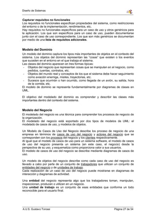 Diseño de Sistemas


Capturar requisitos no funcionales
Los requisitos no funcionales especifican propiedades del sistema, como restricciones
del entorno o de la implementación, rendimientos, etc.
Hay requisitos no funcionales específicos para un caso de uso y otros genéricos para
la aplicación. Los que son específicos para un caso de uso, pueden documentarse
junto con el caso de uso correspondiente. Los que son más genéricos se documentan
por medio de una lista de requisitos adicionales.


Modelo del Dominio
Un modelo del dominio captura los tipos más importantes de objetos en el contexto del
sistema. Los objetos del dominio representan las “cosas” que existen o los eventos
que suceden en el entorno en el que trabaja el sistema.
Las clases del dominio aparecen en tres formas típicas:
 - Objetos del negocio que representan cosas que se manipulan en el negocio, como
     pedidos, cuentas, contratos, etc.
 - Objetos del mundo real y conceptos de los que el sistema debe hacer seguimiento
     como aviación enemiga, misiles, trayectorias, etc.
 - Sucesos que ocurrirán o han ocurrido, como llegada de un avión, su salida, hora
     de la comida, etc.
El modelo de dominio se representa fundamentalmente por diagramas de clases en
UML.

El objetivo del modelado del dominio es comprender y describir las clases más
importantes dentro del contexto del sistema.


Modelo del Negocio
El modelado del negocio es una técnica para comprender los procesos de negocio de
la organización.
El modelado del negocio está soportado por dos tipos de modelos de UML: el
modelado de casos de uso, y modelos de objetos.

Un Modelo de Casos de Uso del Negocio describe los proceso de negocio de una
empresa en términos de casos de uso del negocio y actores del negocio que se
corresponden con los procesos del negocio y los clientes respectivamente.
Al igual que el modelo de casos de uso para un sistema software, el modelo de casos
de uso del negocio presenta un sistema (en este caso, el negocio) desde la
perspectiva de su uso, y esquematiza como proporciona valor a sus usuarios.
El modelo de casos de uso del negocio se describe mediante diagramas de casos de
uso.

Un modelo de objetos del negocio describe como cada caso de uso del negocio es
llevado a cabo por parte de un conjunto de trabajadores que utilizan un conjunto de
entidades del negocio y de unidades de trabajo.
Cada realización de un caso de uso del negocio puede mostrarse en diagramas de
interacción y diagramas de actividad.

Una entidad del negocio representa algo que los trabajadores toman, manipulan,
inspeccionan, producen o utilizan en un negocio.
Una unidad de trabajo es un conjunto de esas entidades que conforma un todo
reconocible para el usuario final.




A.U.S. Gustavo Torossi                                                Página 27 de 54
 
