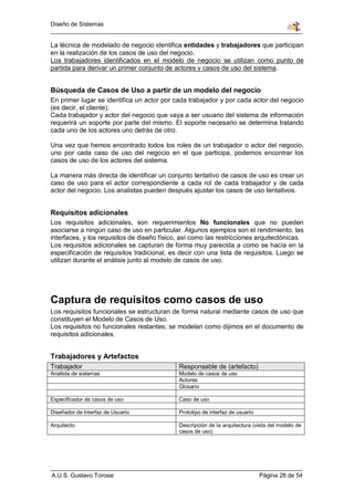 Diseño de Sistemas


La técnica de modelado de negocio identifica entidades y trabajadores que participan
en la realización de los casos de uso del negocio.
Los trabajadores identificados en el modelo de negocio se utilizan como punto de
partida para derivar un primer conjunto de actores y casos de uso del sistema.


Búsqueda de Casos de Uso a partir de un modelo del negocio
En primer lugar se identifica un actor por cada trabajador y por cada actor del negocio
(es decir, el cliente).
Cada trabajador y actor del negocio que vaya a ser usuario del sistema de información
requerirá un soporte por parte del mismo. El soporte necesario se determina tratando
cada uno de los actores uno detrás de otro.

Una vez que hemos encontrado todos los roles de un trabajador o actor del negocio,
uno por cada caso de uso del negocio en el que participa, podemos encontrar los
casos de uso de los actores del sistema.

La manera más directa de identificar un conjunto tentativo de casos de uso es crear un
caso de uso para el actor correspondiente a cada rol de cada trabajador y de cada
actor del negocio. Los analistas pueden después ajustar los casos de uso tentativos.


Requisitos adicionales
Los requisitos adicionales, son requerimientos No funcionales que no pueden
asociarse a ningún caso de uso en particular. Algunos ejemplos son el rendimiento, las
interfaces, y los requisitos de diseño físico, así como las restricciones arquitectónicas.
Los requisitos adicionales se capturan de forma muy parecida a como se hacía en la
especificación de requisitos tradicional, es decir con una lista de requisitos. Luego se
utilizan durante el análisis junto al modelo de casos de uso.




Captura de requisitos como casos de uso
Los requisitos funcionales se estructuran de forma natural mediante casos de uso que
constituyen el Modelo de Casos de Uso.
Los requisitos no funcionales restantes, se modelan como dijimos en el documento de
requisitos adicionales.


Trabajadores y Artefactos
Trabajador                                   Responsable de (artefacto)
Analista de sistemas                         Modelo de casos de uso
                                             Actores
                                             Glosario

Especificador de casos de uso                Caso de uso

Diseñador de Interfaz de Usuario             Prototipo de interfaz de usuario

Arquitecto                                   Descripción de la arquitectura (vista del modelo de
                                             casos de uso)




A.U.S. Gustavo Torossi                                                          Página 28 de 54
 