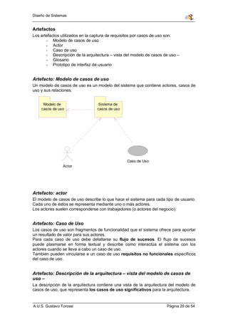 Diseño de Sistemas


Artefactos
Los artefactos utilizados en la captura de requisitos por casos de uso son:
       - Modelo de casos de uso
       - Actor
       - Caso de uso
       - Descripción de la arquitectura – vista del modelo de casos de uso –
       - Glosario
       - Prototipo de interfaz de usuario


Artefacto: Modelo de casos de uso
Un modelo de casos de uso es un modelo del sistema que contiene actores, casos de
uso y sus relaciones.


     Modelo de                    Sistema de
    casos de uso                 casos de uso




                                                 Caso de Uso
                Actor




Artefacto: actor
El modelo de casos de uso describe lo que hace el sistema para cada tipo de usuario.
Cada uno de éstos se representa mediante uno o más actores.
Los actores suelen corresponderse con trabajadores (o actores del negocio).


Artefacto: Caso de Uso
Los casos de uso son fragmentos de funcionalidad que el sistema ofrece para aportar
un resultado de valor para sus actores.
Para cada caso de uso debe detallarse su flujo de sucesos. El flujo de sucesos
puede plasmarse en forma textual y describe como interactúa el sistema con los
actores cuando se lleva a cabo un caso de uso.
Tambien pueden vincularse a un caso de uso requisitos no funcionales específicos
del caso de uso.


Artefacto: Descripción de la arquitectura – vista del modelo de casos de
uso –
La descripción de la arquitectura contiene una vista de la arquitectura del modelo de
casos de uso, que representa los casos de uso significativos para la arquitectura.


A.U.S. Gustavo Torossi                                                Página 29 de 54
 