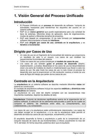 Diseño de Sistemas




1. Visión General del Proceso Unificado
Introducción
   •   El Proceso Unificado es un proceso de desarrollo de software: “conjunto de
       actividades necesarias para transformar los requisitos del usuario en un
       sistema software”.
   •   RUP es un marco genérico que puede especializarse para una variedad de
       tipos de sistemas, diferentes áreas de aplicación, tipos de organizaciones,
       niveles de aptitud y diferentes tamaños de proyectos.
   •   RUP está basado en componentes. El sw esta formado por componentes
       software interconectados a través de interfaces.
   •   RUP está dirigido por casos de uso, centrado en la arquitectura, y es
       iterativo e incremental.


Dirigido por Casos de Uso
   •   Un caso de uso es un fragmento de funcionalidad del sistema que proporciona
       un resultado de valor a un usuario. Los casos de uso modelan los
       requerimientos funcionales del sistema.
   •   Todos los casos de uso juntos constituyen el modelo de casos de uso.
   •   Los casos de uso también guían el proceso de desarrollo (diseño,
       implementación, y prueba). Basándose en los casos de uso los desarrolladores
       crean una serie de modelos de diseño e implementación que llevan a cabo los
       casos de uso. De este modo los casos de uso no solo inician el proceso de
       desarrollo sino que le proporcionan un hilo conductor, avanza a través de una
       serie de flujos de trabajo que parten de los casos de uso.


Centrado en la Arquitectura
La arquitectura de un sistema software se describe mediante diferentes vistas del
sistema en construcción.
El concepto de arquitectura software incluye los aspectos estáticos y dinámicos más
significativos del sistema.
La arquitectura es una vista del diseño completo con las características más
importantes resaltadas, dejando los detalles de lado.

Arquitectura: Conjunto de decisiones significativas acerca de la organización de un
sistema software, la selección de los elementos estructurales a partir de los cuales se
compone el sistema, las interfaces entre ellos, su comportamiento, sus
colaboraciones, y su composición.

Los casos de uso y la arquitectura están profundamente relacionados. Los casos de
uso deben encajar en la arquitectura, y a su vez la arquitectura debe permitir el
desarrollo de todos los casos de uso requeridos, actualmente y a futuro.

El arquitecto desarrolla la forma o arquitectura a partir de la comprensión de un
conjunto reducido de casos de uso fundamentales o críticos (usualmente no mas del
10 % del total). En forma resumida, podemos decir que el arquitecto:




A.U.S. Gustavo Torossi                                                  Página 3 de 54
 