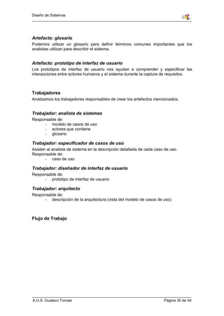 Diseño de Sistemas




Artefacto: glosario
Podemos utilizar un glosario para definir términos comunes importantes que los
analistas utilizan para describir el sistema.


Artefacto: prototipo de interfaz de usuario
Los prototipos de interfaz de usuario nos ayudan a comprender y especificar las
interacciones entre actores humanos y el sistema durante la captura de requisitos.



Trabajadores
Analizamos los trabajadores responsables de crear los artefactos mencionados.


Trabajador: analista de sistemas
Responsable de:
      - modelo de casos de uso
      - actores que contiene
      - glosario

Trabajador: especificador de casos de uso
Asisten al analista de sistema en la descripción detallada de cada caso de uso.
Responsable de:
       - caso de uso

Trabajador: diseñador de interfaz de usuario
Responsable de:
      - prototipo de interfaz de usuario

Trabajador: arquitecto
Responsable de:
      - descripción de la arquitectura (vista del modelo de casos de uso)



Flujo de Trabajo




A.U.S. Gustavo Torossi                                                 Página 30 de 54
 