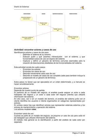 Diseño de Sistemas


            Analista de Sistemas       Arquitecto    Especificador de casos de uso     Diseñador de interfaces




        Encontrar actores y
           casos de uso



                                   Priorizar casos
                                        de uso



                                                       Detallar caso de
                                                              uso




         Estructurar modelo de                                                       Prototipar interf az de
             casos de uso                                                                    usuario




Actividad: encontrar actores y casos de uso
Identificamos actores y casos de uso para:
         - Delimitar el sistema de su entorno
         - Esbozar quién y qué (actores) interactuarán con el sistema, y que
           funcionalidad (casos de uso) se espera del sistema
         - Capturar y definir un glosario de términos comunes esenciales para la
           creación de descripciones detalladas de las funcionalidades del sistema.

Esta actividad consta de cuatro pasos:
       - Encontrar los actores
       - Encontrar los casos de uso
       - Describir brevemente cada caso de uso
       - Describir el modelo de casos de uso completo (este paso tambien incluye la
            preparación de un glosario de términos)

Estos pasos no tienen que ser ejecutados en un orden determinado, y a menudo se
hacen simultáneamente.

Encontrar actores:
Depende de nuestro punto de partida.
Si partimos de un modelo del negocio, el analista puede asignar un actor a cada
trabajador del negocio y un actor a cada actor del negocio (cliente) que utilizará
información del sistema.
En otro caso, con o sin un modelo del dominio, el analista del sistema junto con el
cliente identifica los usuarios e intenta organizarlos en categorías representadas por
actores.
En ambos casos hay que identificar actores que representan sistemas externos y los
actores de mantenimiento y operación del sistema.
Los actores modelan roles.

Encontrar casos de uso:
Cuando se parte de un modelo del negocio, se propone un caso de uso para cada rol
de trabajador que utilizará información del sistema.
El método más general es la identificación a partir del análisis de cada actor por
separado.




A.U.S. Gustavo Torossi                                                                          Página 31 de 54
 