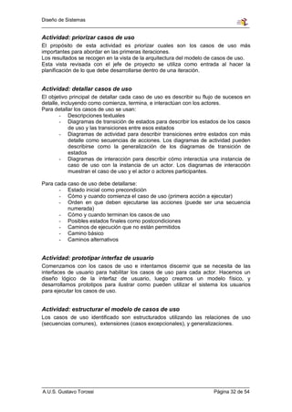 Diseño de Sistemas


Actividad: priorizar casos de uso
El propósito de esta actividad es priorizar cuales son los casos de uso más
importantes para abordar en las primeras iteraciones.
Los resultados se recogen en la vista de la arquitectura del modelo de casos de uso.
Esta vista revisada con el jefe de proyecto se utiliza como entrada al hacer la
planificación de lo que debe desarrollarse dentro de una iteración.


Actividad: detallar casos de uso
El objetivo principal de detallar cada caso de uso es describir su flujo de sucesos en
detalle, incluyendo como comienza, termina, e interactúan con los actores.
Para detallar los casos de uso se usan:
        - Descripciones textuales
        - Diagramas de transición de estados para describir los estados de los casos
            de uso y las transiciones entre esos estados
        - Diagramas de actividad para describir transiciones entre estados con más
            detalle como secuencias de acciones. Los diagramas de actividad pueden
            describirse como la generalización de los diagramas de transición de
            estados
        - Diagramas de interacción para describir cómo interactúa una instancia de
            caso de uso con la instancia de un actor. Los diagramas de interacción
            muestran el caso de uso y el actor o actores participantes.

Para cada caso de uso debe detallarse:
       - Estado inicial como precondición
       - Cómo y cuando comienza el caso de uso (primera acción a ejecutar)
       - Orden en que deben ejecutarse las acciones (puede ser una secuencia
          numerada)
       - Cómo y cuando terminan los casos de uso
       - Posibles estados finales como postcondiciones
       - Caminos de ejecución que no están permitidos
       - Camino básico
       - Caminos alternativos


Actividad: prototipar interfaz de usuario
Comenzamos con los casos de uso e intentamos discernir que se necesita de las
interfaces de usuario para habilitar los casos de uso para cada actor. Hacemos un
diseño lógico de la interfaz de usuario, luego creamos un modelo físico, y
desarrollamos prototipos para ilustrar como pueden utilizar el sistema los usuarios
para ejecutar los casos de uso.


Actividad: estructurar el modelo de casos de uso
Los casos de uso identificado son estructurados utilizando las relaciones de uso
(secuencias comunes), extensiones (casos excepcionales), y generalizaciones.




A.U.S. Gustavo Torossi                                                Página 32 de 54
 