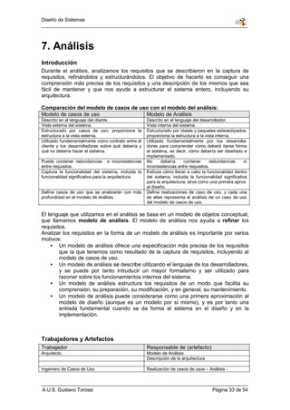 Diseño de Sistemas




7. Análisis
Introducción
Durante el análisis, analizamos los requisitos que se describieron en la captura de
requisitos, refinándolos y estructurándolos. El objetivo de hacerlo es conseguir una
comprensión más precisa de los requisitos y una descripción de los mismos que sea
fácil de mantener y que nos ayude a estructurar el sistema entero, incluyendo su
arquitectura.

Comparación del modelo de casos de uso con el modelo del análisis:
Modelo de casos de uso               Modelo de Análisis
Descrito en el lenguaje del cliente.                Descrito en el lenguaje del desarrollador.
Vista externa del sistema.                          Vista interna del sistema.
Estructurado por casos de uso; proporciona la       Estructurado por clases y paquetes estereotipados;
estructura a la vista externa.                      proporciona la estructura a la vista interna.
Utilizado fundamentalmente como contrato entre el   Utilizado fundamentalmente por los desarrolla-
cliente y los desarrolladores sobre qué debería y   dores para comprender cómo deberá darse forma
qué no debería hacer el sistema.                    al sistema, es decir, cómo debería ser diseñado e
                                                    implementado.
Puede contener redundancias e inconsistencias       No      debería     contener     redundancias      ni
entre requisitos.                                   inconsistencias entre requisitos.
Captura la funcionalidad del sistema, incluida la   Esboza cómo llevar a cabo la funcionalidad dentro
funcionalidad significativa para la arquitectura.   del sistema, incluida la funcionalidad significativa
                                                    para la arquitectura; sirve como una primera aprox.
                                                    al diseño.
Define casos de uso que se analizarán con más       Define realizaciones de caso de uso, y cada una
profundidad en el modelo de análisis.               de ellas representa el análisis de un caso de uso
                                                    del modelo de casos de uso.

El lenguaje que utilizamos en el análisis se basa en un modelo de objetos conceptual,
que llamamos modelo de análisis. El modelo de análisis nos ayuda a refinar los
requisitos.
Analizar los requisitos en la forma de un modelo de análisis es importante por varios
motivos:
    • Un modelo de análisis ofrece una especificación más precisa de los requisitos
        que la que tenemos como resultado de la captura de requisitos, incluyendo al
        modelo de casos de uso.
    • Un modelo de análisis se describe utilizando el lenguaje de los desarrolladores,
        y se puede por tanto intruducir un mayor formalismo y ser utilizado para
        razonar sobre los funcionamientos internos del sistema.
    • Un modelo de análisis estructura los requisitos de un modo que facilita su
        comprensión, su preparación, su modificación, y en general, su mantenimiento.
    • Un modelo de análisis puede considerarse como una primera aproximación al
        modelo de diseño (aunque es un modelo por sí mismo), y es por tanto una
        entrada fundamental cuando se da forma al sistema en el diseño y en la
        implementación.



Trabajadores y Artefactos
Trabajador                                          Responsable de (artefacto)
Arquitecto                                          Modelo de Análisis
                                                    Descripción de la arquitectura

Ingeniero de Casos de Uso                           Realización de casos de usos – Análisis -



A.U.S. Gustavo Torossi                                                                Página 33 de 54
 