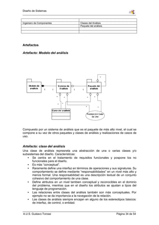 Diseño de Sistemas



Ingeniero de Componentes                  Clases del Análisis
                                          Paquete del análisis




Artefactos

Artefacto: Modelo del análisis




Compuesto por un sistema de análisis que es el paquete de más alto nivel, el cual se
compone a su vez de otros paquetes y clases de análisis y realizaciones de casos de
uso.


Artefacto: clase del análisis
Una clase de análisis represneta una abstracción de una o varias clases y/o
subsistemas del diseño. Características:
   • Se centra en el tratamiento de requisitos funcionales y pospone los no
       funcionales para el diseño.
   • Es más “conceptual”.
   • Raramente define una interfaz en términos de operaciones y sus signaturas. Su
       comportamiento se define mediante “responsabilidades” en un nivel más alto y
       menos formal. Una responsabilidad es una descripción textual de un conjunto
       cohesivo del comportamiento de una clase.
   • Define atributos en un nivel tambien conceptual y reconocibles en el dominio
       del problema, mientras que en el diseño los atributos se ajustan a tipos del
       lenguaje de programación.
   • Las relaciones entre clases del análisis también son más conceptuales. Por
       ejemplo no se da importancia a la navegación de la relación.
   • Las clases de análisis siempre encajan en alguno de los estereotipos básicos:
       de interfaz, de control, o entidad.


A.U.S. Gustavo Torossi                                               Página 34 de 54
 
