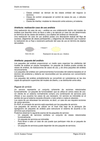 Diseño de Sistemas


           o    Clases entidad: se derivan de las clases entidad del negocio (o
                dominio).
           o    Clases de control: encapsulan el control de casos de uso, o cálculos
                complejos.
           o    Clases de interfaz: modelan la interacción entre actores y el sistema.


Artefacto: realización caso de uso análisis
Una realización de caso de uso – análisis es una colaboración dentro del modelo de
análisis que describe cómo se lleva a cabo y se ejecuta un caso de uso determinado
en términos de las clases del análisis y sus objetos del análisis en interacción.
Una realización de caso de uso análisis posee una descripción textual del flujo de
sucesos, diagramas de clases participantes, y diagramas de interacción que muestran
la realización de un flujo o escenario particular del caso de uso en término de objetos
del análisis.

                                <<trace>>



               Caso de uso         Realización de caso de uso - Análisis



Artefacto: paquete del análisis
Los paquetes del análisis proporcionan un medio para organizar los artefactos del
modelo de análisis en piezas manejables. Un paquete de análisis puede constar de
clases de análisis, de realizaciones de casos de uso, y de otros paquetes del análisis
recursivamente.
Los paquetes del análisis son particionamientos funcionales del sistema basados en el
dominio del problema y debería ser reconocibles por las personas con conocimiento
del dominio.
Los paquetes del análisis probablemente se convertirán en subsistemas en las dos
capas de aplicación superiores del modelo de diseño, o se distribuirán entre ellos.


Paquete de servicio
Un servicio representa un conjunto coherente de acciones relacionadas
funcionalmente –un paquete de funcionalidad- que se utiliza en varios casos de uso.
Un cliente de un sistema normalmente compra una combinación de servicios para
ofrecer a sus usuarios los casos de uso necesario. Un servicio es indivisible en el
sentido de que el sistema necesita ofrecerlo o todo entero o nada en absoluto.
Los casos de uso atraviesan los servicios, es decir, un caso de uso requiere acciones
de varios servicios.
En RUP, el concepto de servicio está soportado por los paquetes de servicio.
Los paquetes de servicio se utilizan en el nivel más bajo de la jerarquía (de
agregación) de paquetes de análisis para estructurar el sistema de acuerdo a los
servicios que proporciona.
Podemos observar lo siguiente acerca de los paquetes de servicio:
-   Un paquete de servicios contiene un conjunto de clases relacionadas
    funcionalmente.
-   Un paquete de servicios es indivisible.
-   Para llevar a cabo un caso de uso puede que participen más de un paquete de
    servicios.
-   Un paquete de servicios puede depender de otro paquete de servicios.



A.U.S. Gustavo Torossi                                                     Página 35 de 54
 