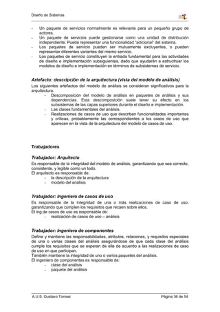 Diseño de Sistemas


-   Un paquete de servicios normalmente es relevante para un pequeño grupo de
    actores.
-   Un paquete de servicios puede gestionarse como una unidad de distribución
    independiente. Puede representar una funcionalidad “adicional” del sistema.
-   Los paquetes de servicio pueden ser mutuamente excluyentes, o pueden
    representar diferentes variantes del mismo servicio.
-   Los paquetes de servicio constituyen la entrada fundamental para las actividades
    de diseño e implementación subsiguientes, dado que ayudarán a estructruar los
    modelos de diseño e implementación en términos de subsistemas de servicio.


Artefacto: descripción de la arquitectura (vista del modelo de análisis)
Los siguientes artefactos del modelo de análisis se consideran significativos para la
arquitectura:
       - Descomposición del modelo de análisis en paquetes de análisis y sus
           dependencias. Esta descomposición suele tener su efecto en los
           subsistemas de las capas superiores durante el diseño e implementación.
       - Las clases fundamentales del análisis.
       - Realizaciones de casos de uso que describen funcionalidades importantes
           y críticas, probablemente las correspondientes a los casos de uso que
           aparecen en la vista de la arquitectura del modelo de casos de uso.




Trabajadores

Trabajador: Arquitecto
Es responsable de la integridad del modelo de análisis, garantizando que sea correcto,
consistente, y legible como un todo.
El arquitecto es responsable de:
       - la descripción de la arquitectura
       - modelo del análisis


Trabajador: Ingeniero de casos de uso
Es responsable de la integridad de una o más realizaciones de caso de uso,
garantizando que cumplen los requisitos que recaen sobre ellos.
El ing.de casos de uso es responsable de:
        - realización de casos de uso – análisis


Trabajador: Ingeniero de componentes
Define y mantiene las responsabilidades, atributos, relaciones, y requisitos especiales
de una o varias clases del análisis asegurándose de que cada clase del análisis
cumple los requisitos que se esperan de ella de acuerdo a las realizaciones de caso
de uso en que participan.
También mantiene la integridad de uno o varios paquetes del análisis.
El ingeniero de componentes es responsable de:
       - clase del análisis
       - paquete del análisis




A.U.S. Gustavo Torossi                                                 Página 36 de 54
 