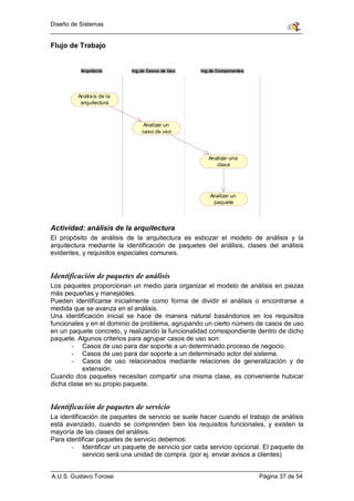 Diseño de Sistemas


Flujo de Trabajo


          Arquitecto       Ing.de Casos de Uso     Ing.de Componentes




         Análisis de la
          arquitectura



                               Analizar un
                               caso de uso




                                                      Analizar una
                                                         clase




                                                      Analizar un
                                                       paquete



Actividad: análisis de la arquitectura
El propósito de análisis de la arquitectura es esbozar el modelo de análisis y la
arquitectura mediante la identificación de paquetes del análisis, clases del análisis
evidentes, y requisitos especiales comunes.


Identificación de paquetes de análisis
Los paquetes proporcionan un medio para organizar el modelo de análisis en piezas
más pequeñas y manejables.
Pueden identificarse inicialmente como forma de dividir el análisis o encontrarse a
medida que se avanza en el análisis.
Una identificación inicial se hace de manera natural basándonos en los requisitos
funcionales y en el dominio de problema, agrupando un cierto número de casos de uso
en un paquete concreto, y realizando la funcionalidad correspondiente dentro de dicho
paquete. Algunos criterios para agrupar casos de uso son:
       - Casos de uso para dar soporte a un determinado proceso de negocio.
       - Casos de uso para dar soporte a un determinado actor del sistema.
       - Casos de uso relacionados mediante relaciones de generalización y de
           extensión.
Cuando dos paquetes necesitan compartir una misma clase, es conveniente hubicar
dicha clase en su propio paquete.


Identificación de paquetes de servicio
La identificación de paquetes de servicio se suele hacer cuando el trabajo de análisis
está avanzado, cuando se comprenden bien los requisitos funcionales, y existen la
mayoría de las clases del análisis.
Para identificar paquetes de servicio debemos:
       - Identificar un paquete de servicio por cada servicio opcional. El paquete de
            servicio será una unidad de compra. (por ej. enviar avisos a clientes)


A.U.S. Gustavo Torossi                                                  Página 37 de 54
 