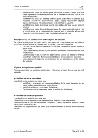 Diseño de Sistemas


       -   Identificar una clase de interfaz para cada actor humano, y dejar que esta
           clase represente la ventana principal de la interfaz de usuario con la cual
           interactúa el actor.
       -   Identificar una clase de interfaz primitiva para cada clase de entidad que
           hayamos encontrado anteriormente. Estas clases representan objetos
           lógicos con los que interactúa el actor en la interfaz de usuario.
       -   Identificar una clase de interfaz central para cada actor que sea un sistema
           externo.
       -   Identificar una clase de control responsable del tratamiento del control y de
           la coordinación de la realización del caso de uso, y después refinar esta
           clase de control de acuerdo a los requisitos del caso de uso.


Descripción de las interacciones entre objetos del análisis
Se utiliza un diagrama de colaboración para describir como interactúan los objetos
encontrados para realizar el caso de uso. Podemos observar lo siguiente:
        - Un caso de uso se inicia mediante un mensaje proveniente de una instancia
           de un actor.
        - Cada clase identificada en el paso anterior debe tener una instancia en esta
           colaboración.
        - Los mensajes no se asocian con operaciones, ya que las clases de análisis
           se definen en término de responsabilidades no en operaciones atómicas.
        - Los enlaces del diagrama son instancias de las asociaciones entre clases
           del análisis.


Captura de requisitos especiales
Recogemos todos los requisitos adicionales inherentes al caso de uso que se está
tratando.


Actividad: analizar una clase
Los objetivos de analizar una clase son:
       - Identificar y mantener las responsabilidades de la clase, basadas en su
           papel en las realizaciones de casos de uso.
       - Identificar atributos y relaciones de la clase.
       - Capturar requisitos especiales sobre la realización de la clase.


Actividad: analizar un paquete
Los objetivos de analizar una clase son:
- Garantizar que el paquete es tan independiente de otros como sea posible.
- Garantizar que el paquete del análisis cumple su objetivo de realizar algunas clases
del dominio o casos de uso.
- Describir las dependencias de forma que pueda estimarse el efecto de los cambios
futuros.




A.U.S. Gustavo Torossi                                                  Página 39 de 54
 