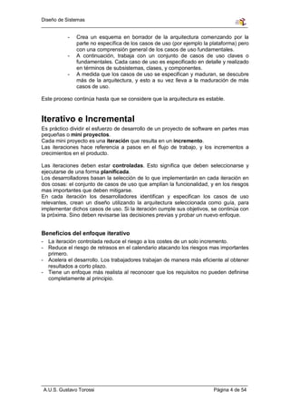 Diseño de Sistemas


          -   Crea un esquema en borrador de la arquitectura comenzando por la
              parte no específica de los casos de uso (por ejemplo la plataforma) pero
              con una comprensión general de los casos de uso fundamentales.
          -   A continuación, trabaja con un conjunto de casos de uso claves o
              fundamentales. Cada caso de uso es especificado en detalle y realizado
              en términos de subsistemas, clases, y componentes.
          -   A medida que los casos de uso se especifican y maduran, se descubre
              más de la arquitectura, y esto a su vez lleva a la maduración de más
              casos de uso.

Este proceso continúa hasta que se considere que la arquitectura es estable.


Iterativo e Incremental
Es práctico dividir el esfuerzo de desarrollo de un proyecto de software en partes mas
pequeñas o mini proyectos.
Cada mini proyecto es una iteración que resulta en un incremento.
Las iteraciones hace referencia a pasos en el flujo de trabajo, y los incrementos a
crecimientos en el producto.

Las iteraciones deben estar controladas. Esto significa que deben seleccionarse y
ejecutarse de una forma planificada.
Los desarrolladores basan la selección de lo que implementarán en cada iteración en
dos cosas: el conjunto de casos de uso que amplían la funcionalidad, y en los riesgos
mas importantes que deben mitigarse.
En cada iteración los desarrolladores identifican y especifican los casos de uso
relevantes, crean un diseño utilizando la arquitectura seleccionada como guía, para
implementar dichos casos de uso. Si la iteración cumple sus objetivos, se continúa con
la próxima. Sino deben revisarse las decisiones previas y probar un nuevo enfoque.


Beneficios del enfoque iterativo
- La iteración controlada reduce el riesgo a los costes de un solo incremento.
- Reduce el riesgo de retrasos en el calendario atacando los riesgos mas importantes
  primero.
- Acelera el desarrollo. Los trabajadores trabajan de manera más eficiente al obtener
  resultados a corto plazo.
- Tiene un enfoque más realista al reconocer que los requisitos no pueden definirse
  completamente al principio.




A.U.S. Gustavo Torossi                                                 Página 4 de 54
 