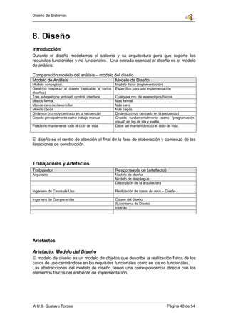 Diseño de Sistemas




8. Diseño
Introducción
Durante el diseño modelamos el sistema y su arquitectura para que soporte los
requisitos funcionales y no funcionales. Una entrada esencial al diseño es el modelo
de análisis.

Comparación modelo del análisis – modelo del diseño
Modelo de Análisis                       Modelo de Diseño
Modelo conceptual.                                Modelo físico (implementación)
Genérico respecto al diseño (aplicable a varios   Específico para una implementación
diseños)
Tres estereotipos: entidad, control, interface.   Cualquier nro. de estereotipos físicos.
Menos formal.                                     Mas formal.
Menos caro de desarrollar                         Más caro.
Menos capas.                                      Más capas.
Dinámico (no muy centrado en la secuencia)        Dinámico (muy centrado en la secuencia)
Creado principalmente como trabajo manual         Creado fundamentalmente como “programación
                                                  visual” en ing.de ida y vuelta.
Puede no mantenerse todo el ciclo de vida.        Debe ser mantenido todo el ciclo de vida.


El diseño es el centro de atención al final de la fase de elaboración y comienzo de las
iteraciones de construcción.



Trabajadores y Artefactos
Trabajador                                        Responsable de (artefacto)
Arquitecto                                        Modelo de diseño
                                                  Modelo de despliegue
                                                  Descripción de la arquitectura

Ingeniero de Casos de Uso                         Realización de casos de usos – Diseño -

Ingeniero de Componentes                          Clases del diseño
                                                  Subsistema de Diseño
                                                  Interfaz




Artefactos

Artefacto: Modelo del Diseño
El modelo de diseño es un modelo de objetos que describe la realización física de los
casos de uso centrándose en los requisitos funcionales como en los no funcionales.
Las abstracciones del modelo de diseño tienen una correspondencia directa con los
elementos físicos del ambiente de implementación.




A.U.S. Gustavo Torossi                                                             Página 40 de 54
 
