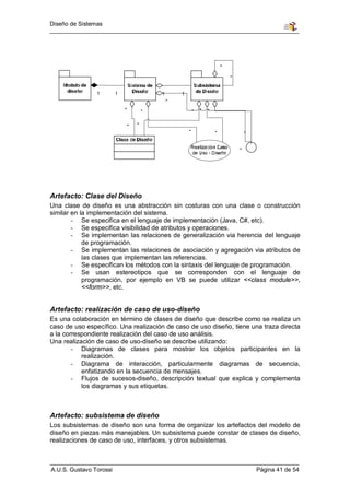 Diseño de Sistemas




Artefacto: Clase del Diseño
Una clase de diseño es una abstracción sin costuras con una clase o construcción
similar en la implementación del sistema.
        - Se especifica en el lenguaje de implementación (Java, C#, etc).
        - Se especifica visibilidad de atributos y operaciones.
        - Se implementan las relaciones de generalización via herencia del lenguaje
            de programación.
        - Se implementan las relaciones de asociación y agregación via atributos de
            las clases que implementan las referencias.
        - Se especifican los métodos con la sintaxis del lenguaje de programación.
        - Se usan estereotipos que se corresponden con el lenguaje de
            programación, por ejemplo en VB se puede utilizar <<class module>>,
            <<form>>, etc.


Artefacto: realización de caso de uso-diseño
Es una colaboración en término de clases de diseño que describe como se realiza un
caso de uso específico. Una realización de caso de uso diseño, tiene una traza directa
a la correspondiente realización del caso de uso análisis.
Una realización de caso de uso-diseño se describe utilizando:
        - Diagramas de clases para mostrar los objetos participantes en la
           realización.
        - Diagrama de interacción, particularmente diagramas de secuencia,
           enfatizando en la secuencia de mensajes.
        - Flujos de sucesos-diseño, descripción textual que explica y complementa
           los diagramas y sus etiquetas.



Artefacto: subsistema de diseño
Los subsistemas de diseño son una forma de organizar los artefactos del modelo de
diseño en piezas más manejables. Un subsistema puede constar de clases de diseño,
realizaciones de caso de uso, interfaces, y otros subsistemas.



A.U.S. Gustavo Torossi                                                Página 41 de 54
 