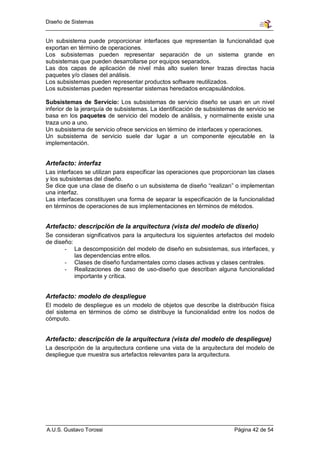 Diseño de Sistemas


Un subsistema puede proporcionar interfaces que representan la funcionalidad que
exportan en término de operaciones.
Los subsistemas pueden representar separación de un sistema grande en
subsistemas que pueden desarrollarse por equipos separados.
Las dos capas de aplicación de nivel más alto suelen tener trazas directas hacia
paquetes y/o clases del análisis.
Los subsistemas pueden representar productos software reutilizados.
Los subsistemas pueden representar sistemas heredados encapsulándolos.

Subsistemas de Servicio: Los subsistemas de servicio diseño se usan en un nivel
inferior de la jerarquía de subsistemas. La identificación de subsistemas de servicio se
basa en los paquetes de servicio del modelo de análisis, y normalmente existe una
traza uno a uno.
Un subsistema de servicio ofrece servicios en término de interfaces y operaciones.
Un subsistema de servicio suele dar lugar a un componente ejecutable en la
implementación.


Artefacto: interfaz
Las interfaces se utilizan para especificar las operaciones que proporcionan las clases
y los subsistemas del diseño.
Se dice que una clase de diseño o un subsistema de diseño “realizan” o implementan
una interfaz.
Las interfaces constituyen una forma de separar la especificación de la funcionalidad
en términos de operaciones de sus implementaciones en términos de métodos.


Artefacto: descripción de la arquitectura (vista del modelo de diseño)
Se consideran significativos para la arquitectura los siguientes artefactos del modelo
de diseño:
       - La descomposición del modelo de diseño en subsistemas, sus interfaces, y
           las dependencias entre ellos.
       - Clases de diseño fundamentales como clases activas y clases centrales.
       - Realizaciones de caso de uso-diseño que describan alguna funcionalidad
           importante y crítica.


Artefacto: modelo de despliegue
El modelo de despliegue es un modelo de objetos que describe la distribución física
del sistema en términos de cómo se distribuye la funcionalidad entre los nodos de
cómputo.


Artefacto: descripción de la arquitectura (vista del modelo de despliegue)
La descripción de la arquitectura contiene una vista de la arquitectura del modelo de
despliegue que muestra sus artefactos relevantes para la arquitectura.




A.U.S. Gustavo Torossi                                                  Página 42 de 54
 