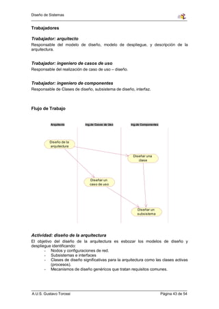 Diseño de Sistemas


Trabajadores

Trabajador: arquitecto
Responsable del modelo de diseño, modelo de despliegue, y descripción de la
arquitectura.


Trabajador: ingeniero de casos de uso
Responsable del realización de caso de uso – diseño.


Trabajador: ingeniero de componentes
Responsable de Clases de diseño, subsistema de diseño, interfaz.



Flujo de Trabajo


          Arquitecto         Ing.de Casos de Uso       Ing.de Componentes




          Diseño de la
          arquitectura

                                                        Diseñar una
                                                           clase




                                Diseñar un
                                caso de uso




                                                           Diseñar un
                                                           subsistema




Actividad: diseño de la arquitectura
El objetivo del diseño de la arquitectura es esbozar los modelos de diseño y
despliegue identificando:
       - Nodos y configuraciones de red.
       - Subsistemas e interfaces
       - Clases de diseño significativas para la arquitectura como las clases activas
           (procesos).
       - Mecanismos de diseño genéricos que tratan requisitos comunes.




A.U.S. Gustavo Torossi                                                      Página 43 de 54
 