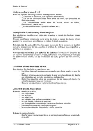 Diseño de Sistemas


Nodos y configuraciones de red
Entre los aspectos de configuraciones de red podemos resaltar:
        - ¿Qué nodos se necesitan, que capacidad deben tener?
        - ¿Qué tipo de conexiones debe haber entre los nodos, que protocolos de
           comunicaciones?
        - ¿Qué características deben tener los nodos, ancho de banda,
           disponibilidad, calidad, etc?
        - ¿procesos redundantes, capacidad de fallos, etc?


Identificación de subsistemas y de sus interfaces
Los subsistemas constituyen un medio para organizar el modelo de diseño en piezas
manejables.
Pueden identificarse inicialmente como forma de dividir el trabajo de diseño, o bien
pueden irse encontrando a medida que el modelo de diselo evoluciona.

Subsistemas de aplicación: Son las capas superiores de la aplicación y pueden
derivarse directamente de los paquetes de análisis. Se distingue capa específica y
general de la aplicación.

Subsistemas intermedios y de software del sistema: Constituyen los cimientos de
un sistema. Son sistemas operativos, SGBD, software de comunicaciones, tecnologias
de distribución de objetos, kits de construcción de GUIs, gestores de transacciones,
etc.



Actividad: diseño de un caso de uso
Los objetivos del diseño de un caso de uso son:
       - Identificar clases y/o subsistemas necesarios para llevar a cabo el caso de
           uso
       - Distribuir el comportamiento del caso de uso entre los objetos del diseño
           que interactúan y/o entre los subsistemas participantes.
       - Definir los requisitos sobre las operaciones de las clases del diseño y/o
           sobre los subsistemas y sus interfaces.
       - Capturar los requisitos de implementación del caso de uso.


Actividad: diseño de una clase
Para una clase implica definir:
      - sus operaciones
      - sus atributos
      - sus relaciones
      - sus métodos (que realizan sus operaciones)
      - su ciclo de vida (máquina de estados)
      - sus dependencias con cualquier mecanismo de diseño generico
      - los requisitos relevantes a su implementación
      - la correcta realizacion de cualquier interfaz requerida


Esbozar la clase del diseño:
      - Diseñar clase interfaz: depende de la tecnología específica que se use (VB,
          Java, etc)



A.U.S. Gustavo Torossi                                               Página 44 de 54
 