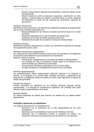 Diseño de Sistemas


       -   Diseñar clases entidad: aspectos de persistencia, a menudo implica uso de
           tecnologías BD.
       -   Diseñar clases de control: encapsulan secuencias, coordinación de otros
           objetos, y aveces lógica del negocio. Se deben tener en cuenta: aspectos
           de distribución en nodos de red, aspectos de rendimiento, aspectos de
           transacción.

Identificar Operaciones:
Identificamos las operaciones y las describimos utilizando el lenguaje de programación
que se usará. Entradas importantes son:
         - Responsabilidades de las clases de análisis que tienen traza con la clase
            de diseño
         - Requisitos especiales de la clase de análisis que tienen traza
         - Interfaces que la clase de diseño necesita proporcionar
         - Realizaciones de caso de uso diseño en las que la clase participa

Identificar Atributos:
Identificamos atributos requeridos por la clase y los describimos utilizando el lenguaje
de programación que se usará.

Identificar Asociaciones y agregaciones:
Los ingenieros de componentes estudian la transmisión de mensajes en los diagramas
de secuencia para determinar que asociaciones son necesarias.
Aspectos a tener en cuenta:
         - Asociaciones y agregaciones en las clases de análisis correspondientes
         - Los nombres de roles de asociación pueden llegar a ser atributos de la
            clase de diseño que referencia a la otra clase.
         - Una asociación de clases puede llegar a ser una nueva clase.
         - Se debe considerar la navegabilidad (dirección de los mensajes).

Identificar generalizaciones:
Las generalizaciones deben implementarse utilizando herencia si el lenguaje lo
permite. Si el lenguaje no lo admite debe utilizarse asociación / agregación para
proporcionar la delegación desde los objetos de clases más específicas a objetos de
clases más generales.

Describir los métodos:
Pueden describirse los algoritmos de los métodos utilizando lenguaje natural,
pseudocódigo, o el lenguaje de programación específico. Sin embargo esto suele
diferirse hasta la implementación de la clase.

Describir estados:
Se utilizan diagramas de estado para describir los estados de los objetos estado
dependientes.


Actividad: diseño de un subsistema
Los objetivos del diseño de un subsistema son:
       - Garantizar que el subsistema es lo más independiente de los otros
           subsistemas.
       - Garantizar que el susbsistema proporciona las interfaces correctas.
       - Garantizar que el subsistema cumple su propósito de ofrecer una
           realización correcta de las operaciones que se definen en las interfaces.




A.U.S. Gustavo Torossi                                                  Página 45 de 54
 