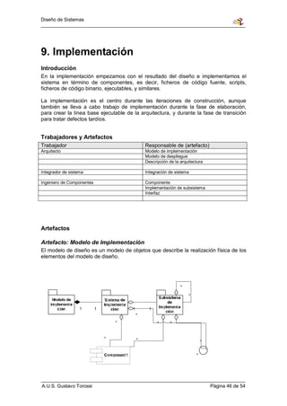Diseño de Sistemas




9. Implementación
Introducción
En la implementación empezamos con el resultado del diseño e implementamos el
sistema en término de componentes, es decir, ficheros de código fuente, scripts,
ficheros de código binario, ejecutables, y similares.

La implementación es el centro durante las iteraciones de construcción, aunque
también se lleva a cabo trabajo de implementación durante la fase de elaboración,
para crear la línea base ejecutable de la arquitectura, y durante la fase de transición
para tratar defectos tardíos.


Trabajadores y Artefactos
Trabajador                                  Responsable de (artefacto)
Arquitecto                                  Modelo de implementación
                                            Modelo de despliegue
                                            Descripción de la arquitectura

Integrador de sistema                       Integración de sistema

Ingeniero de Componentes                    Componente
                                            Implementación de subsistema
                                            Interfaz




Artefactos

Artefacto: Modelo de Implementación
El modelo de diseño es un modelo de objetos que describe la realización física de los
elementos del modelo de diseño.




A.U.S. Gustavo Torossi                                                       Página 46 de 54
 