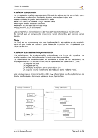 Diseño de Sistemas


Artefacto: componente
Un componente es el empaquetamiento físico de los elementos de un modelo, como
son las clases en el modelo de diseño. Algunos estereotipos típicos son:
<<executable>> programa ejecutable en un nodo
<<file>> fichero que contiene código fuente o datos
<<library>> librería estática o dinámica
<<table>> es una tabla de base de datos
<<document>> es un documento

Los componentes tienen relaciones de traza con los elementos que implementan.
Es normal que un componente implemente varios elementos, por ejemplo varias
clases.

Stubs
Un Stub es un componente con una implementación esquelética o de propósito
especial que puede ser utilizado para desarrollar o probar otro componente que
depende del stub.


Artefacto: subsistema de implementación
Los subsistemas de implementación proporcionan una forma de organizar los
artefactos del modelo de implementación en trozos más manejables.
Un subsistema de implementación se manifiesta a través de un mecanismo de
empaquetamiento concreto en un entorno de implementación determinado, como:
        - Un paquete en Java
        - Un proyecto en VB.
        - Un directorio de ficheros en un proyecto de C++
        - Un paquete en una herramienta de modelado como Rational Rose.

Los subsistemas de implementación están muy relacionados con los subsistemas de
diseño con los cuales tienen una traza uno a uno (isomórfica).




   <<design subsistem>>                             <<impl. subsistem>>


                                  <<trace>> (1:1)

                    Clase A



                  Clase B                                        <<file>>



                  Clase C



                                                                      <<file>>
                Clase A




A.U.S. Gustavo Torossi                                                       Página 47 de 54
 