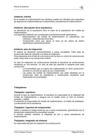 Diseño de Sistemas




Artefacto: interfaz
En el modelo de implementación las interfaces pueden ser utilizadas para especificar
las operaciones implementadas por componentes y subsistemas de implementación.


Artefacto: descripción de la arquitectura
La descripción de la arquitectura tiene la visión de la arquitectura del modelo de
implementación.
Los siguientes artefactos son considerados arquitectónicamente significativos:
       - Descomposición del modelo de implementación en subsistemas, sus
           interfaces, y dependencias entre ellos.
       - Componentes clave que siguen la traza de las clases de diseño
           significativas arquitectónicamente.


Artefacto: plan de integración
El sistema se desarrolla incrementalmente a pasos manejables. Cada paso de
construcción debe ser sometido a pruebas de integración.
Para prepararse ante el fallo de una construcción se lleva un control de versiones para
poder volver atrás a una construcción anterior.

Un plan de integración de construcciones describe la secuencia de construcciones
necesarias en una iteración. Un plan de este tipo describe lo siguiente para cada
construcción:
       - La funcionalidad que se espera sea implementada en dicha construcción,
           consiste en una lista de casos de uso a implementar.
       - Las partes del modelo de implementación que están afectadas por la
           construcción (lista de subsistemas y componentes necesarios para
           implementar la funcionalidad).




Trabajadores

Trabajador: arquitecto
Durante la fase de implementación, el arquitecto es responsable de la integridad del
modelo de implementación y asegura que el modelo como un todo es correcto,
completo, y legible.
El arquitecto es responsable del modelo de implementación, el modelo de despliegue,
y la descripción de la arquitectura.

Trabajador: ingeniero de componentes
Define y mantiene el código fuente de uno o varios componentes, garantizando que el
componente implementa la funcionalidad correcta.
A menudo también mantiene la integridad de uno o varios subsistemas de
implementación.

Trabajador: integrador de sistemas
Es responsable del plan de integración de construcciones.



A.U.S. Gustavo Torossi                                                 Página 48 de 54
 