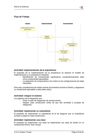 Diseño de Sistemas




Flujo de Trabajo


               Arquitecto         Integrador de sistemas          Ing.de Componentes



        Im plementaci ón de l a
              arqui tectura




                                        Integrar
                                        Si stemas



                                                                         Impl ementar un
                                                                           subsi stema



                                                            Impl ementar
                                                              una clase




                                                           Reali zar prueba
                                                             de unidad




Actividad: implementación de la arquitectura
El propósito de la implementación de la arquitectura es esbozar el modelo de
implementación y su arquitectura mediante:
      - Identificación de componentes significativos arquitectónicamente tales
          como componentes ejecutables.
      - La asignación de componentes a los nodos en las configuraciones de redes
          relevantes.

Para esto consideramos las clases activas encontradas durante el diseño y asignamos
un componente ejecutable a cada clase activa.


Actividad: integrar el sistema
Los objetivos de la integración son:
       - Crear un plan de integración de construcciones
       - Integrar cada construcción antes de que sea sometida a pruebas de
           integración.


Actividad: implementar un subsistema
El propósito de implementar un subsistema es el de asegurar que un subsistema
cumpla su papel en cada construcción.

Actividad: implementar una clase
El propósito de implementar una clase es implementar una clase de diseño en un
componente fichero. Esto incluye:



A.U.S. Gustavo Torossi                                                            Página 49 de 54
 
