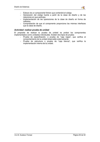 Diseño de Sistemas


       -   Esbozo de un componente fichero que contendrá el código.
       -   Generación del código fuente a partir de la clase de diseño y de las
           relaciones en que participa.
       -   Implementación de las operaciones de la clase de diseño en forma de
           métodos.
       -   Comprobación de que el componente proporciona las mismas interfaces
           que la clase de diseño.

Actividad: realizar prueba de unidad
El propósito de realizar la prueba de unidad es probar los componentes
implementados como unidades individuales. Existen dos tipos de prueba:
      - Prueba de especificación, o prueba de “caja negra”, que verifica el
         comportamiento de la unidad observable externamente.
      - Prueba de estructura o prueba de “caja blanca”, que verifica la
         implementación interna de la unidad.




A.U.S. Gustavo Torossi                                           Página 50 de 54
 
