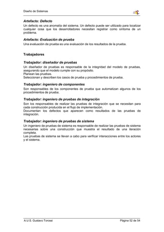 Diseño de Sistemas


Artefacto: Defecto
Un defecto es una anomalía del sistema. Un defecto puede ser utilizado para localizar
cualquier cosa que los desarrolladores necesitan registrar como síntoma de un
problema.

Artefacto: Evaluación de prueba
Una evaluación de prueba es una evaluación de los resultados de la prueba.


Trabajadores

Trabajador: diseñador de pruebas
Un diseñador de pruebas es responsable de la integridad del modelo de pruebas,
asegurando que el modelo cumple con su propósito.
Planean las pruebas.
Seleccionan y describen los casos de prueba y procedimientos de prueba.

Trabajador: ingeniero de componentes
Son responsables de los componentes de prueba que automatizan algunos de los
procedimientos de prueba.

Trabajador: ingeniero de pruebas de integración
Son los responsables de realizar las pruebas de integración que se necesitan para
cada construcción producida en el flujo de implementación.
Documentan los defectos que aparecen como resultados de las pruebas de
integración.

Trabajador: ingeniero de pruebas de sistema
Un ingeniero de pruebas de sistema es responsable de realizar las pruebas de sistema
necesarias sobre una construcción que muestra el resultado de una iteración
completa.
Las pruebas de sistema se llevan a cabo para verificar interacciones entre los actores
y el sistema.




A.U.S. Gustavo Torossi                                                Página 52 de 54
 