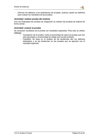 Diseño de Sistemas


 - Informar los defectos a los diseñadores de pruebas, quienes usarán los defectos
   para evaluar los resultados de las pruebas.

Actividad: realizar prueba del sistema
Una vez finalizadas las pruebas de integración se realizan las pruebas de sistema de
forma similar.

Actividad: evaluar la prueba
Se comparan resultados de la prueba con resultados esperados. Para esto se utilizan
métricas:
       - Compleción de la prueba: indica el porcentaje de casos de prueba que han
          sido ejecutados y el porcentaje de código que ha sido probado.
       - Fiabilidad: Se basa en el análisis de las tendencias den los defectos
          detectados y en las tendencias en las pruebas que se ejecutan con el
          resultado esperado.




A.U.S. Gustavo Torossi                                               Página 54 de 54
 