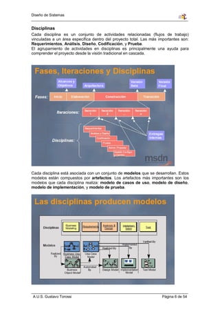 Diseño de Sistemas


Disciplinas
Cada disciplina es un conjunto de actividades relacionadas (flujos de trabajo)
vinculadas a un área específica dentro del proyecto total. Las más importantes son:
Requerimientos, Análisis, Diseño, Codificación, y Prueba.
El agrupamiento de actividades en disciplinas es principalmente una ayuda para
comprender el proyecto desde la visión tradicional en cascada.




Cada disciplina está asociada con un conjunto de modelos que se desarrollan. Estos
modelos están compuestos por artefactos. Los artefactos más importantes son los
modelos que cada disciplina realiza: modelo de casos de uso, modelo de diseño,
modelo de implementación, y modelo de prueba.




A.U.S. Gustavo Torossi                                              Página 6 de 54
 