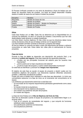 Diseño de Sistemas


El Proceso Unificado consiste en una serie de disciplinas o flujos de trabajo que van
desde los requisitos hasta las pruebas. Los flujos de trabajo desarrollan modelos
desde el modelo de casos de uso hasta el modelo de pruebas.

Disciplina               Modelos
Requisitos               Modelo de Casos de Uso
Análisis                 Modelo de Análisis
Diseño                   Modelo de Diseño - Modelo de Despliegue
Implementación           Modelo de Implementación
Prueba                   Modelo de Prueba


Hitos
Cada fase finaliza con un hito. Cada hito se determina por la disponibilidad de un
conjunto de artefactos, es decir un conjunto de modelos o documentos que han sido
desarrollados hasta alcanzar un estado predefinido.
Los hitos tienen muchos objetivos. El más crítico es que los directores deben tomar
ciertas decisiones antes de que el trabajo continúe con la siguiente fase.
Los hitos también permiten controlar la dirección y progreso del trabajo.
Al final se obtiene un conjunto de datos a partir del seguimiento del tiempo y esfuerzo
consumidos en cada fase. Estos datos son útiles para la estimaciones en futuros
proyectos.


Fase de Inicio
Durante la fase de inicio se desarrolla una descripción del producto final, y se
presenta el análisis del negocio. Esta fase responde las siguientes preguntas:
   • ¿Cuáles son las principales funciones del sistema para los usuarios mas
       importantes?
   • ¿Cómo podría ser la mejor arquitectura del sistema?
   • ¿Cuál es el plan del proyecto y cuanto costará desarrollar el producto?
En esta fase se identifican y priorizan los riesgos mas importantes.

El objetivo de esta fase es ayudar al equipo de proyecto a decidir cuales son los
verdaderos objetivos del proyecto. Las iteraciones exploran diferentes soluciones
posibles, y diferentes arquitecturas posibles.
Puede que todo el trabajo físico realizado en esta fase sea descartado. Lo único que
normalmente sobrevive a la fase de inicio es el incremento del conocimiento en el
equipo.
Los artefactos que típicamente sobreviven a esta fase son:
- Un enunciado de los mayores requerimientos planteados generalmente como casos
   de uso.
- Un boceto inicial de la arquitectura.
- Una descripción de los objetivos del proyecto.
- Una versión muy preliminar del plan del proyecto.
- Un modelo del negocio.

La fase de inicio finaliza con el Hito de Objetivos del Ciclo de Vida.
Este hito es alcanzado cuando el equipo de proyectos y los stakeholders llegan a un
acuerdo sobre:
- Cuál es el conjunto de necesidades del negocio, y que conjunto de funciones
   satisfacen estas necesidades.
- Una planificación preliminar de iteraciones.
- Una arquitectura preliminar.


A.U.S. Gustavo Torossi                                                  Página 7 de 54
 