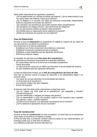 Diseño de Sistemas



Debe poder responderse las siguientes cuestiones:
- ¿Se ha determinado con claridad el ámbito del sistema? ¿Se ha determinado lo que
  va a estar dentro del sistema y fuera de el sistema?
- ¿Se ha llegado a un acuerdo con todas las personas involucradas (stakeholders)
  sobre los requisitos funcionales del sistema?
- ¿Se vislumbra una arquitectura que pueda soportar estas características?
- ¿Se identifican los riesgos críticos? ¿Se prevé forma de mitigarlos?
- ¿El uso del producto justifica la relación costo-beneficio?
- ¿Es factible para su organización llevar adelante el proyecto?
- ¿Están los inversores de acuerdo con los objetivos?


Fase de Elaboración
Durante la fase de elaboración se especifican en detalle la mayoría de los casos de
uso del producto y se diseña la arquitectura.
Las iteraciones en la fase de elaboración:
- Establecen una firme comprensión del problema a solucionar.
- Establece la fundación arquitectural para el software.
- Establece un plan detallado para las siguientes iteraciones.
- Elimina los mayores riesgos.

El resultado de esta fase es la línea base de la arquitectura.
En esta fase se construyen típicamente los siguientes artefactos:
- El cuerpo básico del sw en la forma de un prototipo arquitectural.
- Casos de prueba
- La mayoría de los casos de uso (80%) que describen la funcionalidad del sistema.
- Un plan detallado para las siguientes iteraciones.

La fase de elaboración finaliza con el hito de la Arquitectura del Ciclo de Vida.
Este hito se alcanza cuando el equipo de desarrollo y los stakeholders llegan a un
acuerdo sobre:
- Los casos de uso que describen la funcionalidad del sistema.
- La línea base de la arquitectura
- Los mayores riesgos han sido mitigados
- El plan del proyecto

Al alcanzar este hito debe poder responderse a preguntas como:
- ¿Se ha creado una línea base de la arquitectura? ¿Es adaptable y robusta?
   ¿Puede evolucionar?
- ¿Se han identificado y mitigado los riesgos más graves?
- ¿Se ha desarrollado un plan del proyecto hasta el nivel necesario para respaldar
   una agenda, costes, y calidad realistas?
- ¿Proporciona el proyecto, una adecuada recuperación de la inversión?
- ¿Se ha obtenido la aprobación de los inversores?



Fase de Construcción
Durante la fase de construcción se crea el producto. La línea base de la arquitectura
crece hasta convertirse en el sistema completo.
Al final de esta fase, el producto contiene todos los casos de uso implementados, sin
embargo puede que no este libre de defectos.
Los artefactos producidos durante esta fase son:



A.U.S. Gustavo Torossi                                                Página 8 de 54
 