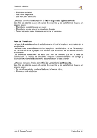 Diseño de Sistemas


- El sistema software
- Los casos de prueba
- Los manuales de usuario

La fase de construcción finaliza con el hito de Capacidad Operativa Inicial.
Este hito se alcanza cuando el equipo de desarrollo y los stakeholders llegan a un
acuerdo sobre:
- El producto es estable para ser usado
- El producto provee alguna funcionalidad de valor
- Todas las partes están listas para comenzar la transición




Fase de Transición
La fase de transición cubre el período durante el cual el producto se convierte en la
versión beta.
Las iteraciones en esta fase continúan agregando características al sw. Sin embargo
las características se agregan a un sistema que el usuario se encuentra utilizando
activamente.
Los artefactos construidos en esta fase son los mismos que en la fase de
construcción. El equipo se encuentra ocupado fundamentalmente en corregir y
extender la funcionalidad del sistema desarrollado en la fase anterior.

La fase de transición finaliza con el hito de Lanzamiento del Producto,.
Este hito se alcanza cuando el equipo de desarrollo y los stakeholders llegan a un
acuerdo sobre:
- Se han alcanzado los objetivos fijados en la fase de Inicio.
- El usuario está satisfecho.




A.U.S. Gustavo Torossi                                                Página 9 de 54
 