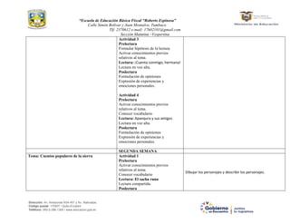 “Escuela de Educación Básica Fiscal “Roberto Espinosa”
Calle Simón Bolívar y Juan Montalvo, Tumbaco.
Tlf: 2370612 e-mail: 17h02101@gmail.com
Sección Matutina –Vespertina
Dirección: Av. Amazonas N34-451 y Av. Atahualpa.
Código postal: 170507 / Quito-Ecuador
Teléfono: 593-2-396-1300 / www.educacion.gob.ec
Actividad 3
Prelectura
Formular hipótesis de la lectura
Activar conocimientos previos
relativos al tema.
Lectura: ¡Cuenta conmigo, hermana!
Lectura en voz alta.
Poslectura
Formulación de opiniones
Expresión de experiencias y
emociones personales.
Actividad 4
Prelectura
Activar conocimientos previos
relativos al tema.
Conocer vocabulario
Lectura: Apanqura y sus amigos
Lectura en voz alta.
Poslectura
Formulación de opiniones
Expresión de experiencias y
emociones personales.
SEGUNDA SEMANA
Tema: Cuentos populares de la sierra Actividad 1
Prelectura
Activar conocimientos previos
relativos al tema.
Conocer vocabulario
Lectura: El sacha runa
Lectura compartida.
Poslectura
Dibujar los personajes y describir los personajes.
 