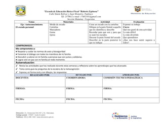 “Escuela de Educación Básica Fiscal “Roberto Espinosa”
Calle Simón Bolívar y Juan Montalvo, Tumbaco.
Tlf: 2370612 e-mail: 17h02101@gmail.com
Sección Matutina –Vespertina
Dirección: Av. Amazonas N34-451 y Av. Atahualpa.
Código postal: 170507 / Quito-Ecuador
Teléfono: 593-2-396-1300 / www.educacion.gob.ec
Tema: Materiales Actividad Evaluación
Eje: Autoconocimiento
El escudo personal
Molde de escudo
Cartulina
Marcadores
Goma
tijeras
Crear un escudo con la cartulina
Dibujar en la parte frontal a aquello
que les identifica y describe
Recordar para que son y para que
se usan los escudos.
Decorar la parte frontal del escudo
Describir en la parte posterior lo
que se indique
Exponer su trabajo
Cierre
Qué nos gustó de esta actividad
Lo más difícil
Lo más divertido
Que aprendimos
¿Que nos hace sentir seguros a
todos?
COMPROMISOS:
Me comprometo a:
● Respetar y cuidar las normas de aseo y bioseguridad
● Fomentar el diálogo con todos los miembros de mi familia.
● Descubrir y valorar en mi familia a personas que son justas y solidarias.
● Lograr vivir en paz con mi familia en todo momento.
Autoevaluación:
✔ Revisa las actividades que has realizado durante estas semanas y reflexiona sobre los aprendizajes que has alcanzado.
✔ Toma como guía las preguntas de la escalera de la metacognición:
✔ Expresa, en forma oral y con dibujos, las respuestas:
REALIZADO POR: REVISADO POR: APROBADO POR:
DOCENTES: COORDINADORA COMISIÓN TECNICO PEDAGÓGICA
FIRMAS: FIRMA: FIRMA:
FECHA: FECHA: FECHA:
 