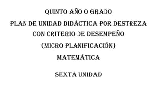 QUINTO AÑO O GRADO
PLAN DE UNIDAD DIDÁCTICA POR DESTREZA
CON CRITERIO DE DESEMPEÑO
(MICRO PLANIFICACIÓN)
MATEMÁTICA
Sexta unidad
 