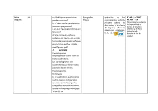 lados y/o
ángulos.
a. ¿Qué figurasgeométricas
puede encontrar?
b. ¿Cuálessonlascaracterísticas
comunesque poseen?
c. ¿A qué figurasgeométricasper-
tenecen?
d. Si la vitrinadel gráficola
cortamosen 3 partesen sentido
horizontal,¿cambiaránlasfiguras
geométricasque hayencada
nivel?y¿porqué?
✔ APRENDE
Paralelogramos
Un polígonode cuatro ladosse
llamacuadrilátero.
Los paralelogramosson
cuadriláterosque tienenlados
paralelosde dosendos.
Paralelogramos
Rectángulo
Es el cuadriláteroque tiene los
cuatro ángulosrectosylados
opuestosparalelose iguales.
Este gráficomuestraunavitrina
que se utilizaparaguardar joyas.
70 cm 20 cm
Fotografías;
Videos
aplicación de los
conocimientos sobre la
posición relativa de
dos rectas y las clases
de ángulos; soluciona
situaciones cotidianas.
(J.1., I.2.)
EVALUACION
SUMATIVA
Determina la medición
del aprendizaje a
través de pruebas
abiertas y de base
estructurada
Prueba de fin de
unidad
 