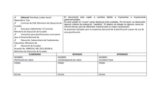 ✔ Editorial That Book, (saber hacer)
Matemática 7mo
✔ Currículo de EGB, Ministerio de Educación de
Ecuador.
✔ Guía para implementar el Currículo,
Ministerio de Educación de Ecuador.
✔ Instructivo para planificaciones curriculares
para el Sistema Nacional de
✔ Educación, Subsecretaría de Fundamentos
Educativos, Ministerio de
✔ Educación de Ecuador.
Acuerdo No. MINEDUC-ME-2015-00168-A,
Ministerio de Educación de Ecuador.
El documento esta sujeto a cambios debido a imprevistos e imposiciones
gubernamentales.
En esta unidad se “cruzan” varias destrezas entre unidades. Por tal razón, se observarán
algunos criterios de evaluación “repetidos”. El objetivo es trabajar en algunos casos los
mismos temas, pero de diferentes maneras para su mejor comprensión.
Se presentan ejemplos para la respectiva ejecución de la planificación a quien de uso de
esta planificación
ELABORADO REVISADO APROBADO
NOMBRE:
PROFESOR DEL ÁREA
NOMBRE:
COORDINADOR DEL ÁREA
NOMBRE:
VICERRECTORA
FIRMA: FIRMA: FIRMA:
FECHA: FECHA: FECHA:
 