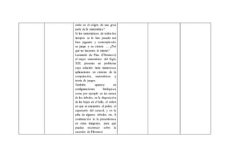 están en el origen de una gran
parte de la matemática?
Si los matemáticos de todos los
tiempos se lo han pasado tan
bien jugando y contemplando
su juego y su ciencia .... ¿Por
qué no hacemos lo mismo?
Leonardo de Pisa. (Fibonacci)
el mejor matemático del Siglo
XIII, presento un problema
cuya solución tiene numerosas
aplicaciones en ciencias de la
computación, matemáticas y
teoría de juegos.
También aparece en
configuraciones biológicas
como por ejemplo en las ramas
de los árboles, en la disposición
de las hojas en el tallo, el orden
en que se encuentra el polen, el
caparazón del caracol, y en la
piña de algunos árboles, etc. A
continuación te lo presentamos
en estas imágenes, para que
puedas reconocer sobre la
sucesión de Fibonacci
 