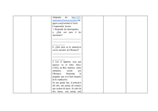 Adaptado de: http://225-
matematicafinancieraquinto.blo
gspot.com/p/unidad-n1.html
Comprensión lectora
1. Responde las interrogantes.
a. ¿Qué son para ti las
sucesiones?
_________________________
_________________________
___________
b. ¿Qué pasa en la naturaleza
con la sucesión de Fibonacci?
_________________________
_________________________
___________
2. Lee el siguiente caso que
aparece en el Liber Abaci
(1202), un libro histórico sobre
aritmética escrito por
Fibonacci. Responde la
pregunta que se te hará después
de la explicación.
En una granja hay, al principio
del año, una pareja de conejos
que acaban de nacer. Al cabo de
dos meses, esta pareja está
 