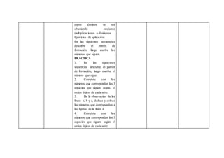 cuyos términos se van
obteniendo mediante
multiplicaciones o divisiones.
Ejercicios de aplicación:
En las siguientes secuencias
descubre el patrón de
formación, luego escribe los
números que siguen:
PRACTICA
1. En las siguientes
secuencias descubre el patrón
de formación, luego escribe el
número que sigue:
2. Completa con los
números que correspondan los 3
espacios que siguen según, el
orden lógico de cada serie:
3. De la observación de las
líneas a, b y c, deduce y coloca
los números que correspondan a
las figuras de la línea d.
4. Completa con los
números que correspondan los 3
espacios que siguen según el
orden lógico de cada serie:
 