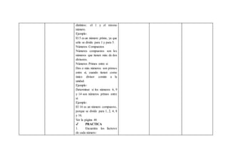 distintos: el 1 y el mismo
número.
Ejemplo:
El 5 es un número primo, ya que
sólo se divide para 1 y para 5.
Números Compuestos
Números compuestos son los
números que tienen más de dos
divisores.
Números Primos entre si
Dos o más números son primos
entre sí, cuando tienen como
único divisor común a la
unidad.
Ejemplo:
Determinar si los números 6, 9
y 14 son números primos entre
sí.
Ejemplo:
El 16 es un número compuesto,
porque se divide para 1, 2, 4, 8
y 16.
Ver la página 46
✔ PRACTICA
1. Encuentra los factores
de cada número:
 