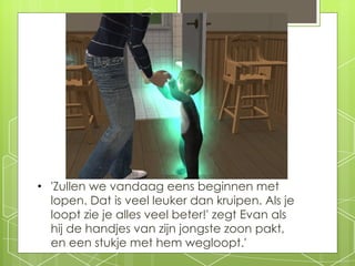 'Zullen we vandaag eens beginnen met lopen. Dat is veel leuker dan kruipen. Als je loopt zie je alles veel beter!' zegt Evan als hij de handjes van zijn jongste zoon pakt, en een stukje met hem wegloopt.' 