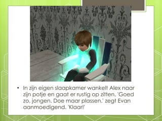 In zijn eigen slaapkamer wankelt Alex naar zijn potje en gaat er rustig op zitten. 'Goed zo, jongen. Doe maar plassen.' zegt Evan aanmoedigend. 'Klaar!' 